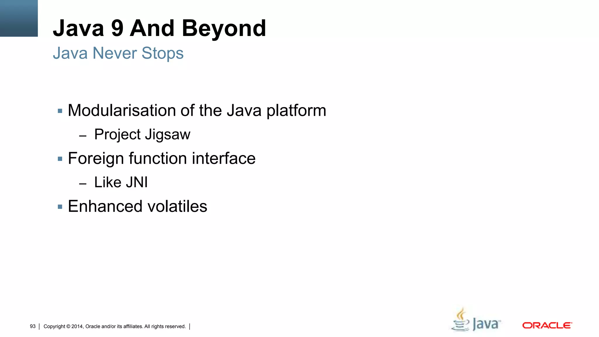 Copyright © 2014, Oracle and/or its affiliates. All rights reserved.93
Java 9 And Beyond
 Modularisation of the Java platform
– Project Jigsaw
 Foreign function interface
– Like JNI
 Enhanced volatiles
Java Never Stops
 