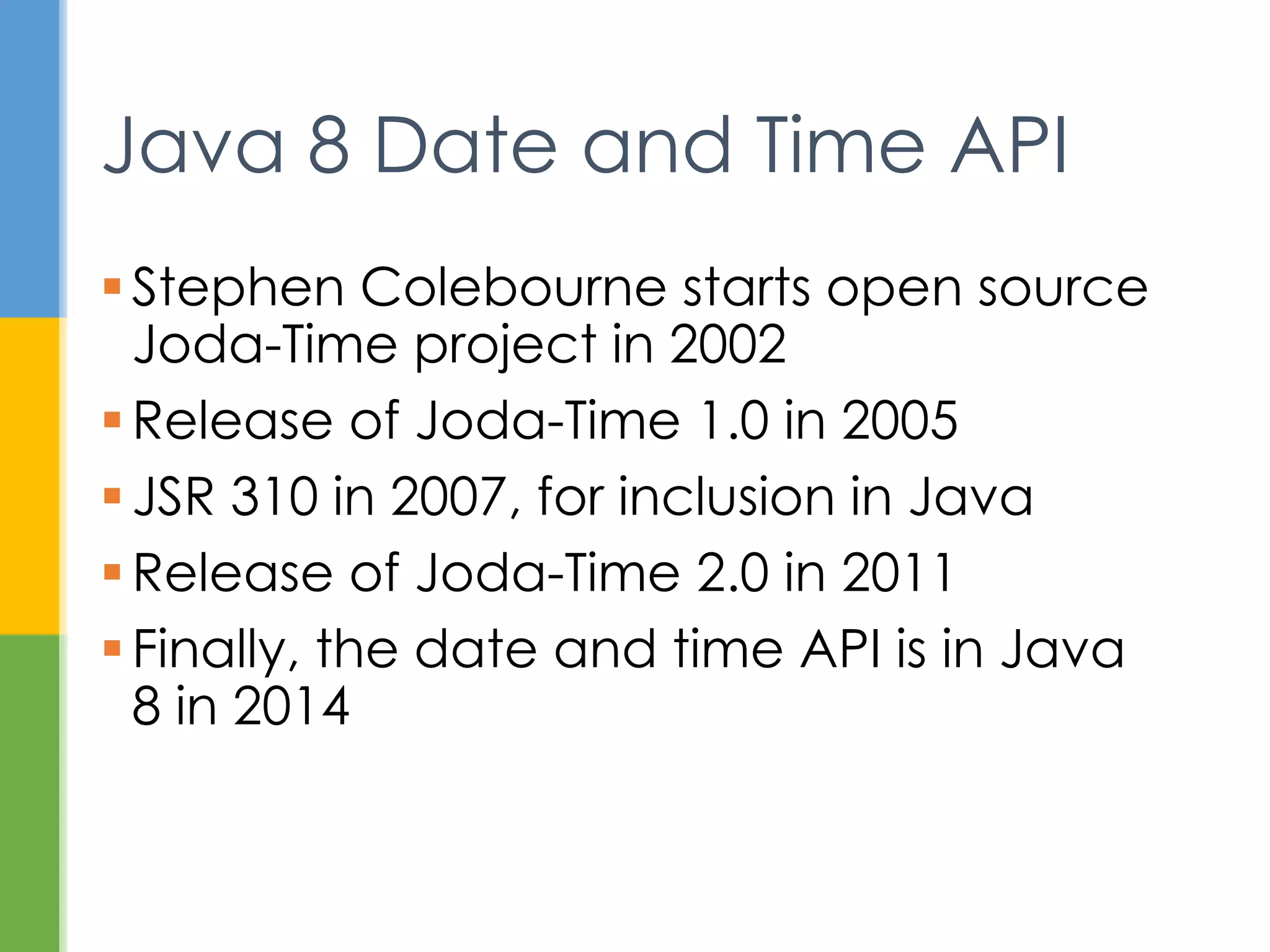  2002 - Stephen Colebourne starts open
source Joda-Time project
 2005 - Release of Joda-Time 1.0
 2007 - JSR 310, for inclusion in Java
 2011 - Release of Joda-Time 2.0
 2014 - Finally, the date and time API is in
Java 8
Java 8 Date and Time API
 