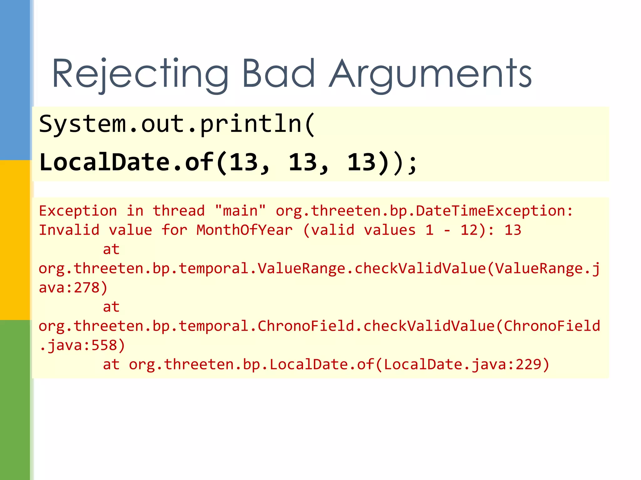 System.out.println(
LocalDate.of(13, 13, 13));
Bad Arguments
java.time.DateTimeException: Invalid value for MonthOfYear
(valid values 1 - 12): 13
at java.time.temporal.ValueRange.checkValidValue(Unknown
Source)
at
java.time.temporal.ChronoField.checkValidValue(Unknown Source)
at java.time.LocalDate.of(Unknown Source)
…
 