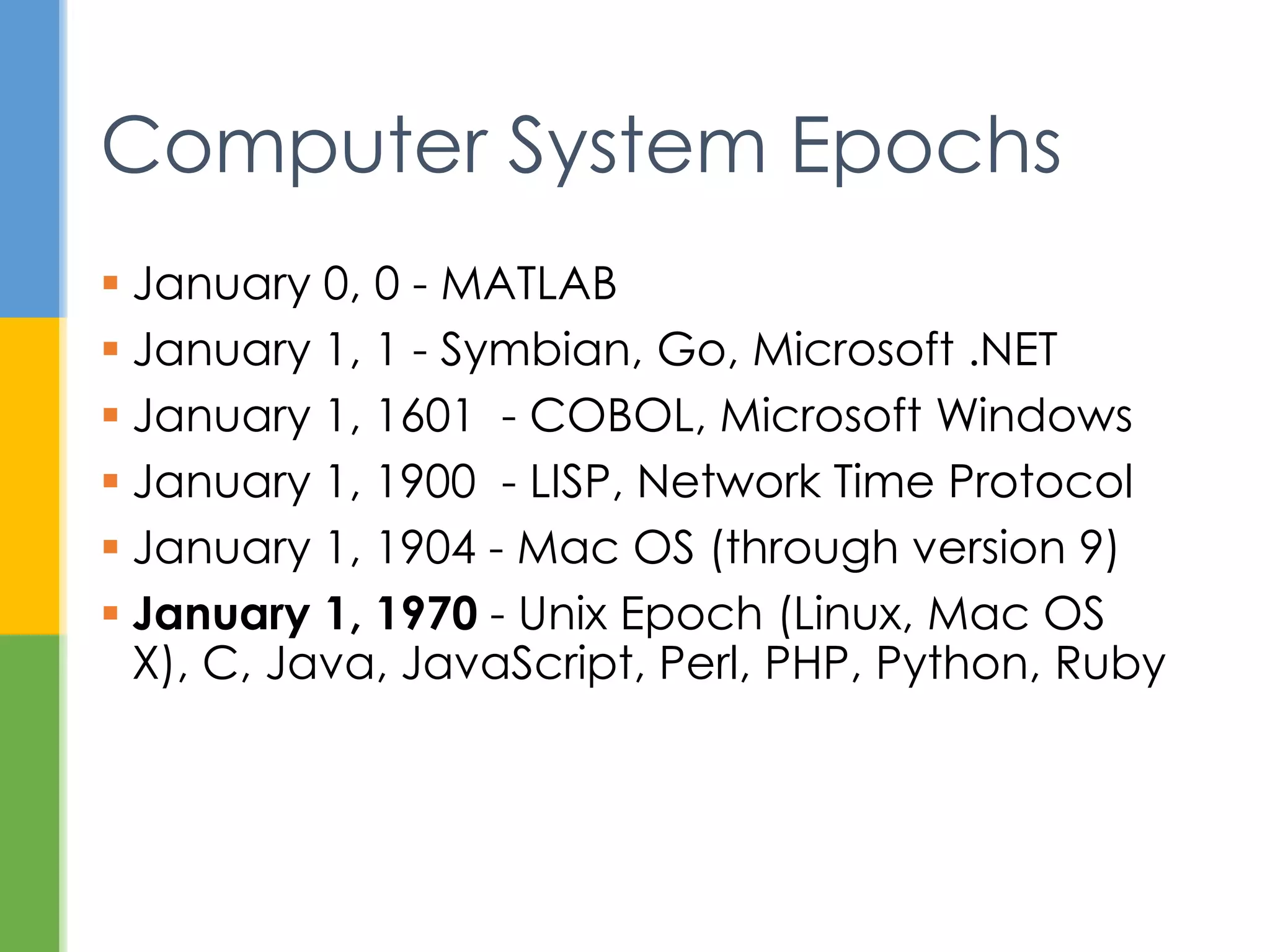  January 0, 0 - MATLAB
 January 1, 1 - Symbian, .NET
 January 1, 1601 - COBOL, Windows
 January 1, 1900 - LISP, SNTP
 January 1, 1904 – Old Mac OS
 January 1, 1970 - Unix Epoch (Linux, Mac
OS X), Java, C, JavaScript, Perl, PHP,
Python, Ruby
Computer System Epochs
 