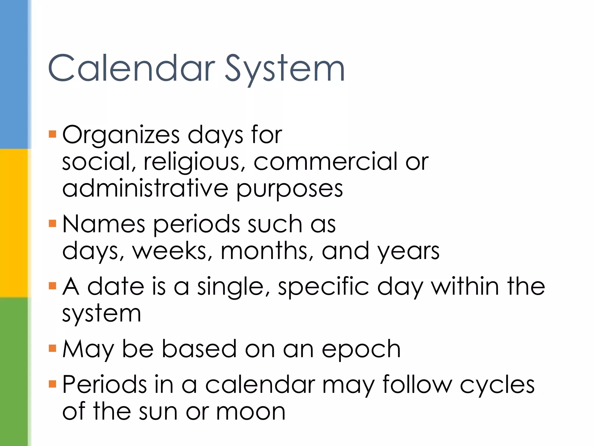  Organizes days for social, religious,
commercial or administrative purposes
 Names periods like days, weeks, months,
and years
 Periods may follow cycles of the sun or
moon
 A date is a specific day in the system
 May be based on an epoch
Calendar System
 