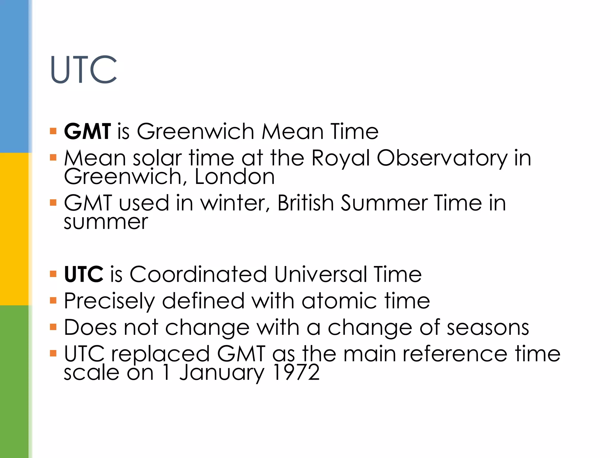  GMT is Greenwich Mean Time
 Mean solar time at the Royal Observatory
in Greenwich
 UTC is Coordinated Universal Time
 Precisely defined with atomic time
 Does not change with seasons
 Replaced GMT as reference time scale on
1 January 1972
UTC
 