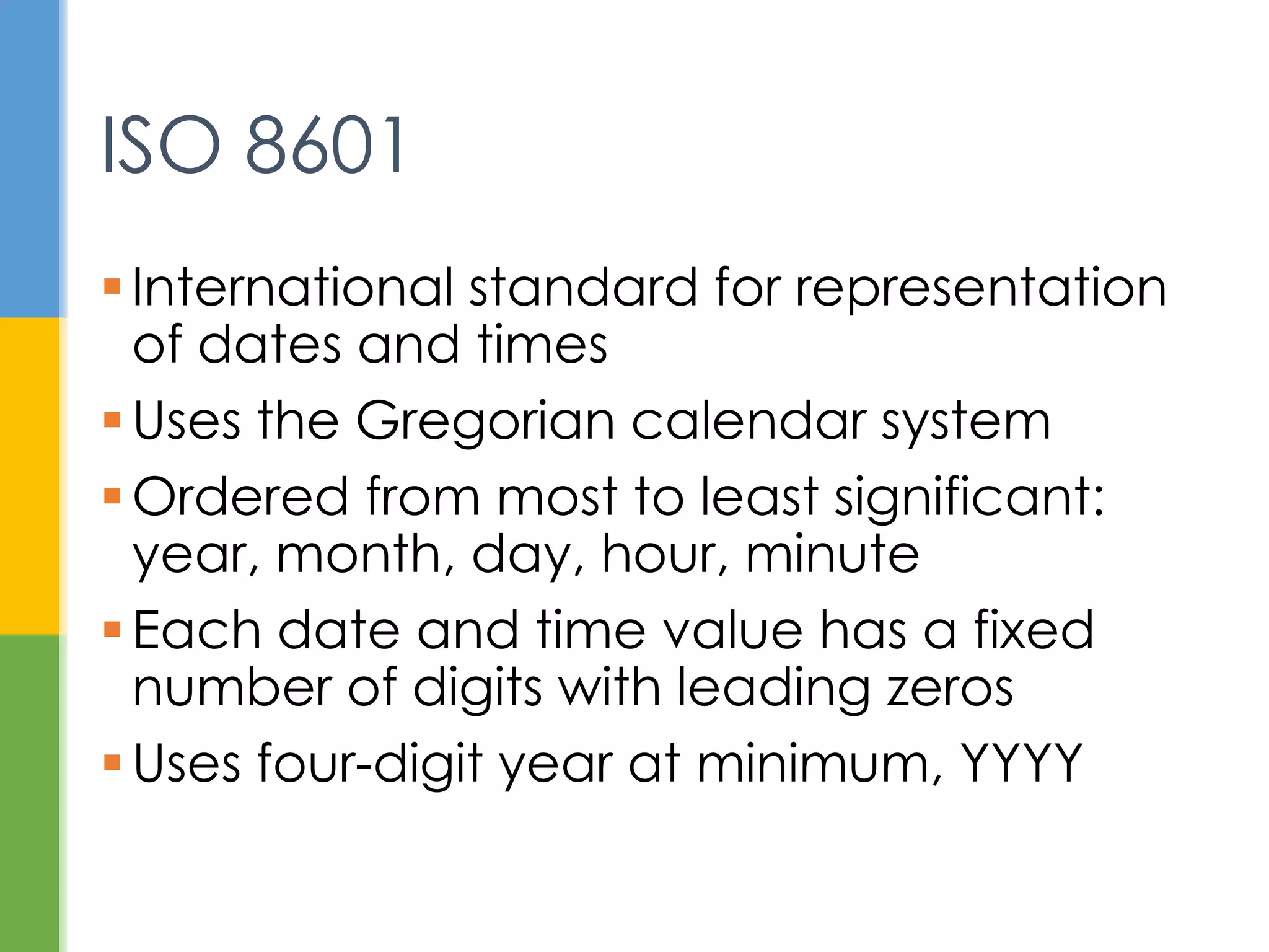  International standard for representation of
dates and times
 Uses the Gregorian calendar system
 Ordered from most to least significant:
year, month, day, hour, minute
 Each date and time value has a fixed
number of digits with leading zeros
 Uses four-digit year at minimum, YYYY
ISO 8601
 