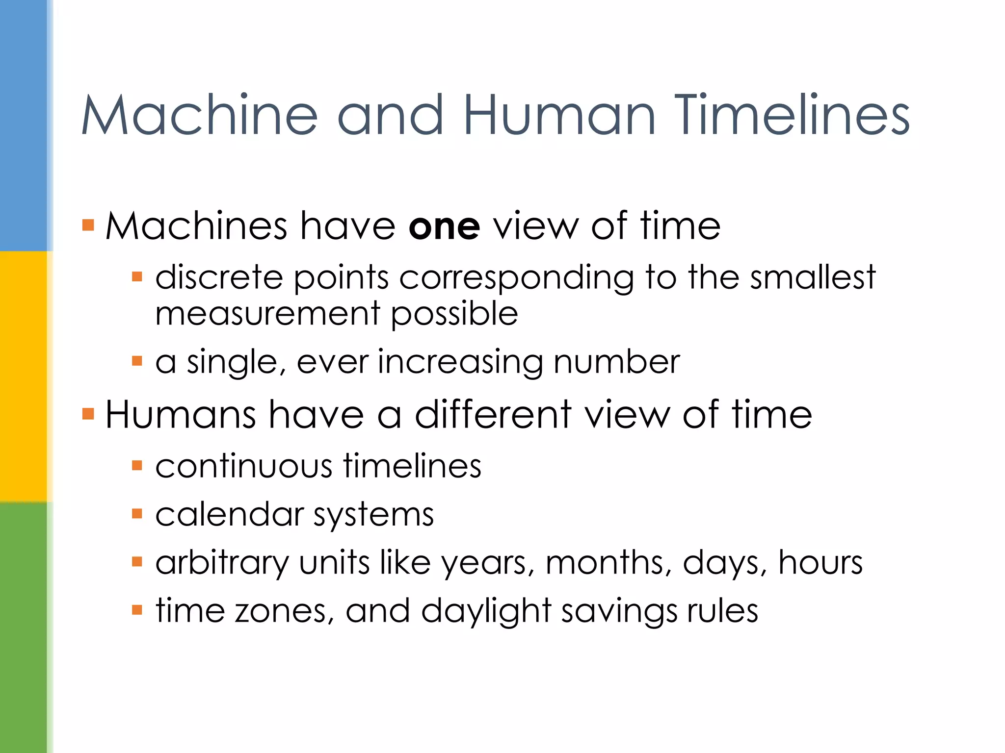  Machines have one view of time
 discrete points corresponding to the smallest
measurement possible
 a single, ever increasing number
 Humans have a different view of time
 continuous timelines
 calendar systems
 arbitrary units like years, months, days, hours
 time zones, and daylight savings rules
Machine and Human Timelines
 