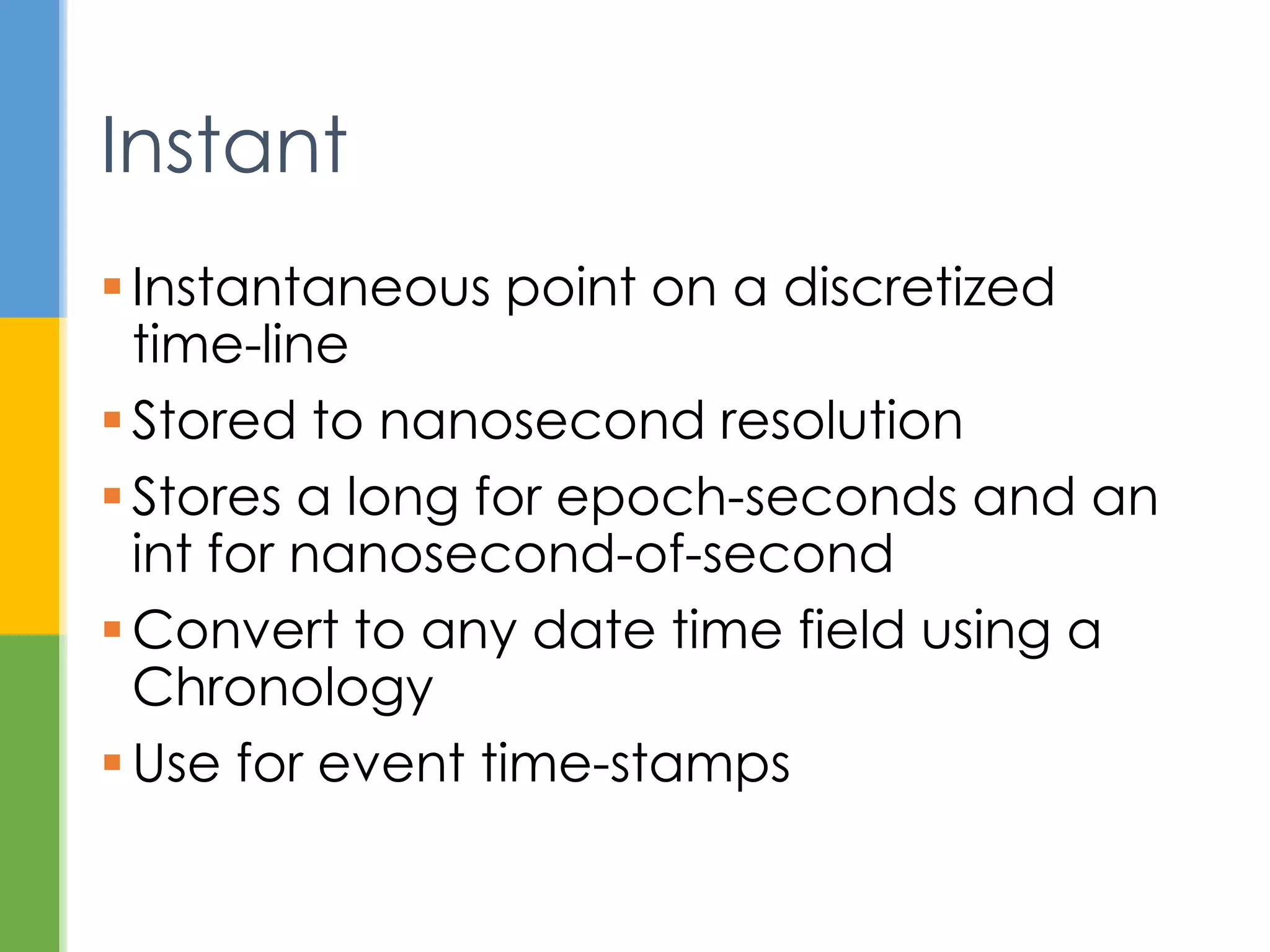  Point on a discretized time-line
 Stored to nanosecond resolution
 long for seconds since epoch, and
 int for nanosecond of second
 Convert to any date time field using a
Chronology
 Use for event time-stamps
Instant
 