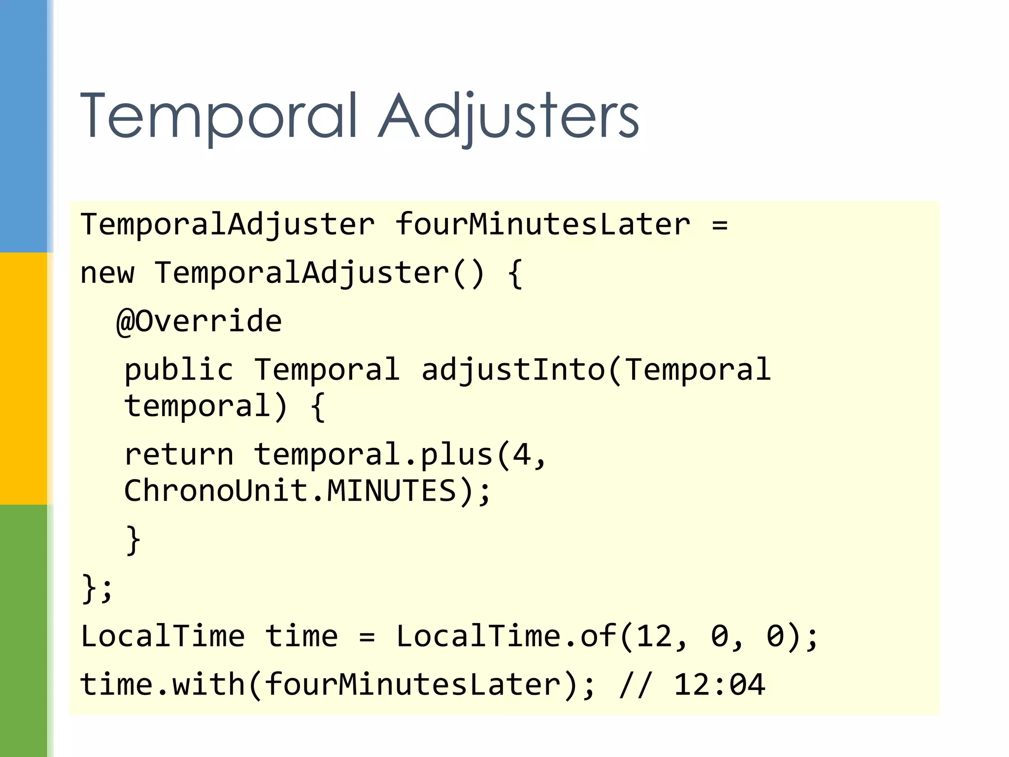  java.time - instants, durations, dates,
times, time zones, periods
 java.time.format - formatting and parsing
 java.time.temporal - field, unit, or
adjustment access to temporals
 java.time.zone – support for time zones
 java.time.chrono - calendar systems other
than ISO-8601
New Packages
 