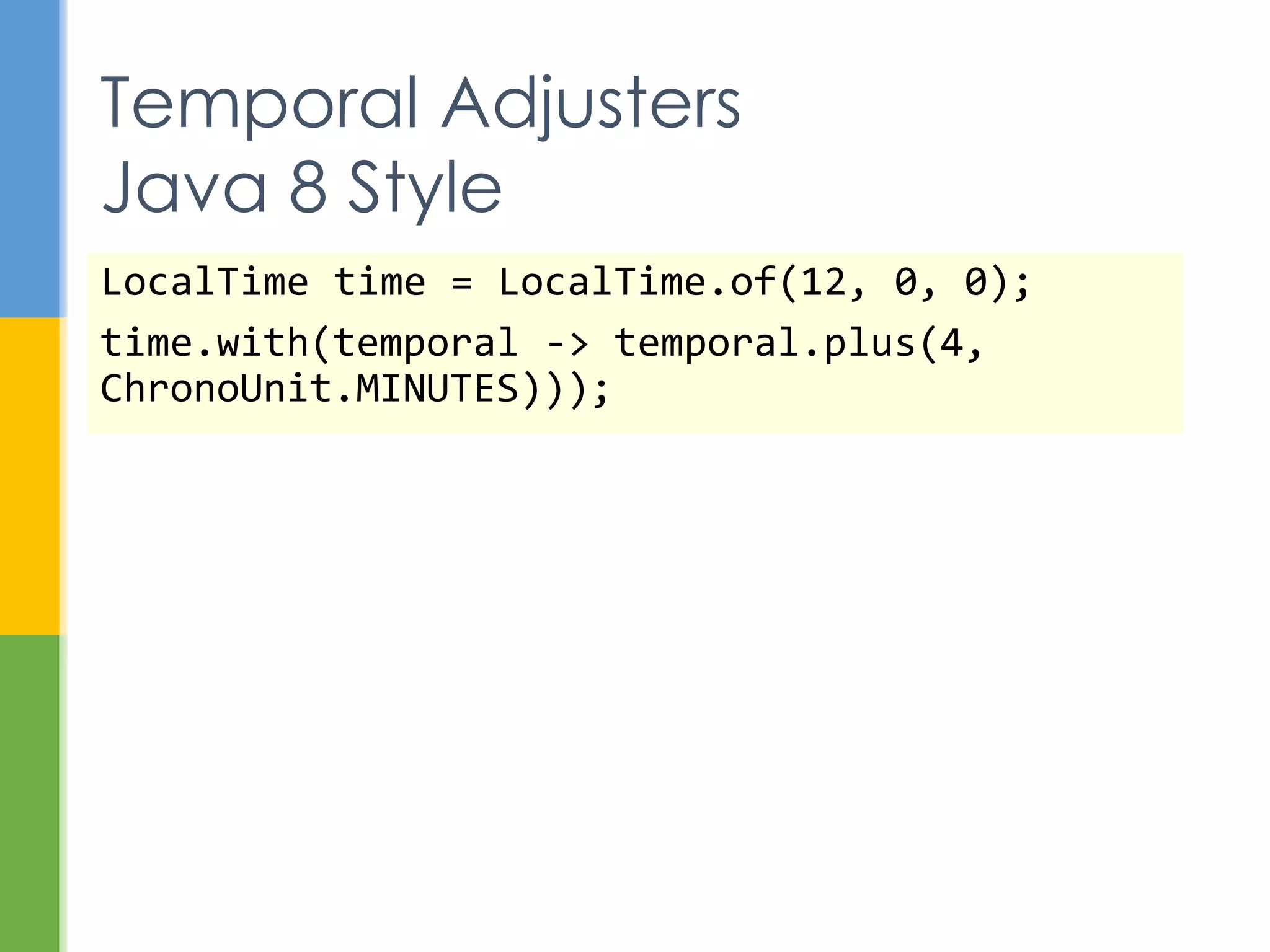  LocalDate
 ISO 8601 date without time zone and time
 Corresponds to SQL DATE type
 Example: birthdate or employee hire-date
 LocalTime
 ISO 8601 time without time zone and date
 Corresponds to SQL TIME type
 Example: the time that an alarm clock goes off
 LocalDateTime
 ISO 8601 date and time without time zone
 Corresponds to SQL TIMESTAMP type
Commonly Used Classes
 