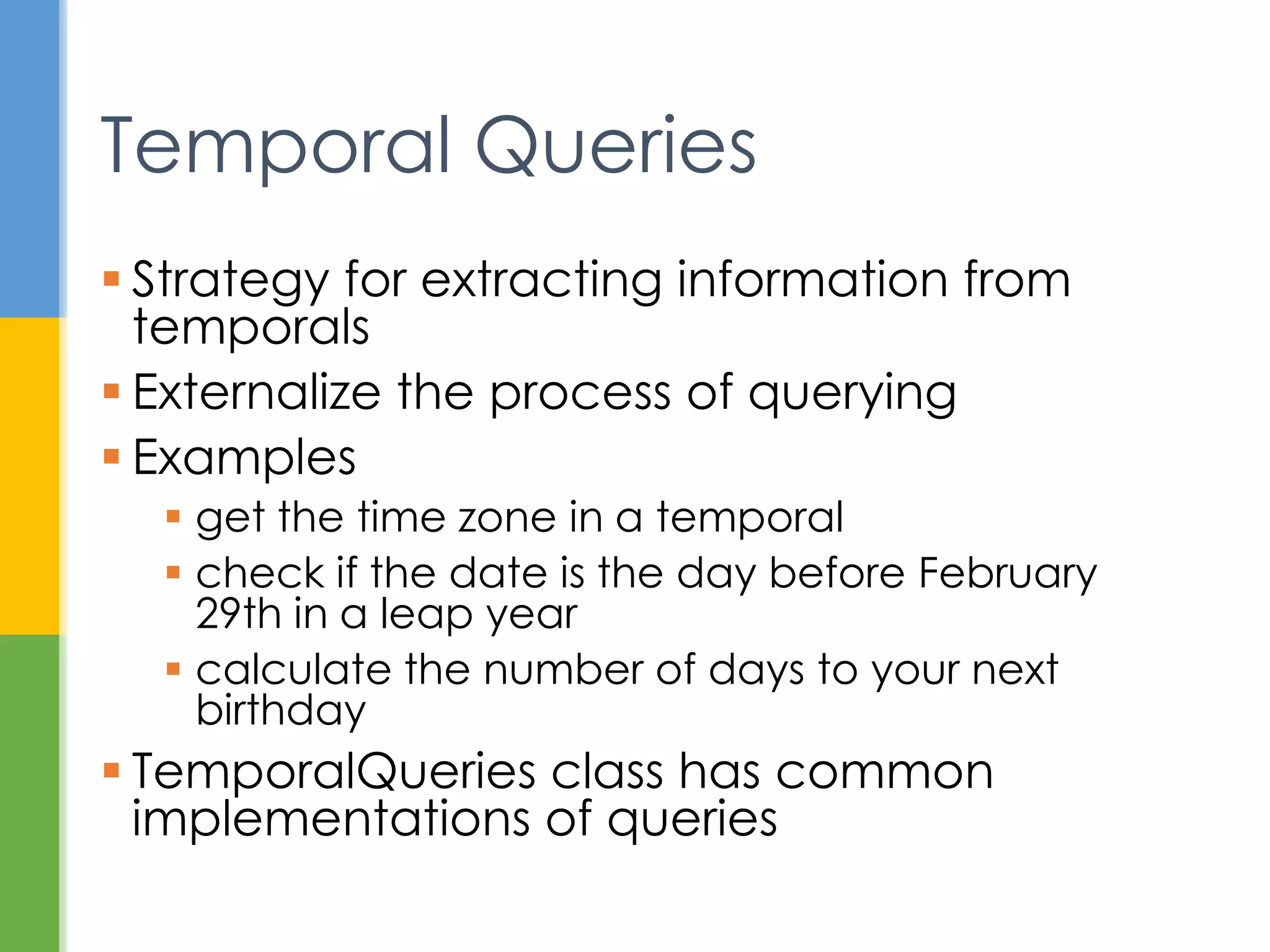 Class or Enum Year Month Day Hours Minutes Nanos
Zone
Offset
Zone
ID toString Output
Instant ✓ 2013-08-20T15:16:26.355Z
LocalDate ✓ ✓ ✓ 2013-08-20
LocalDateTime ✓ ✓ ✓ ✓ ✓ ✓ 2013-08-20T08:16:26.937
ZonedDateTime ✓ ✓ ✓ ✓ ✓ ✓ ✓ ✓ 2013-08-21T00:16:26.941+09:00[Asia/Tokyo]
LocalTime ✓ ✓ ✓ 08:16:26.943
MonthDay ✓ ✓ --08-20
Year ✓ 2013
YearMonth ✓ ✓ 2013-08
Month ✓ AUGUST
OffsetDateTime ✓ ✓ ✓ ✓ ✓ ✓ ✓ 2013-08-20T08:16:26.954-07:00
OffsetTime ✓ ✓ ✓ ✓ 08:16:26.957-07:00
Duration ✓ PT20H
Period ✓ ✓ ✓ P10D
Commonly Used Classes
http://docs.oracle.com/javase/tutorial/datetime/iso/overview.html
 