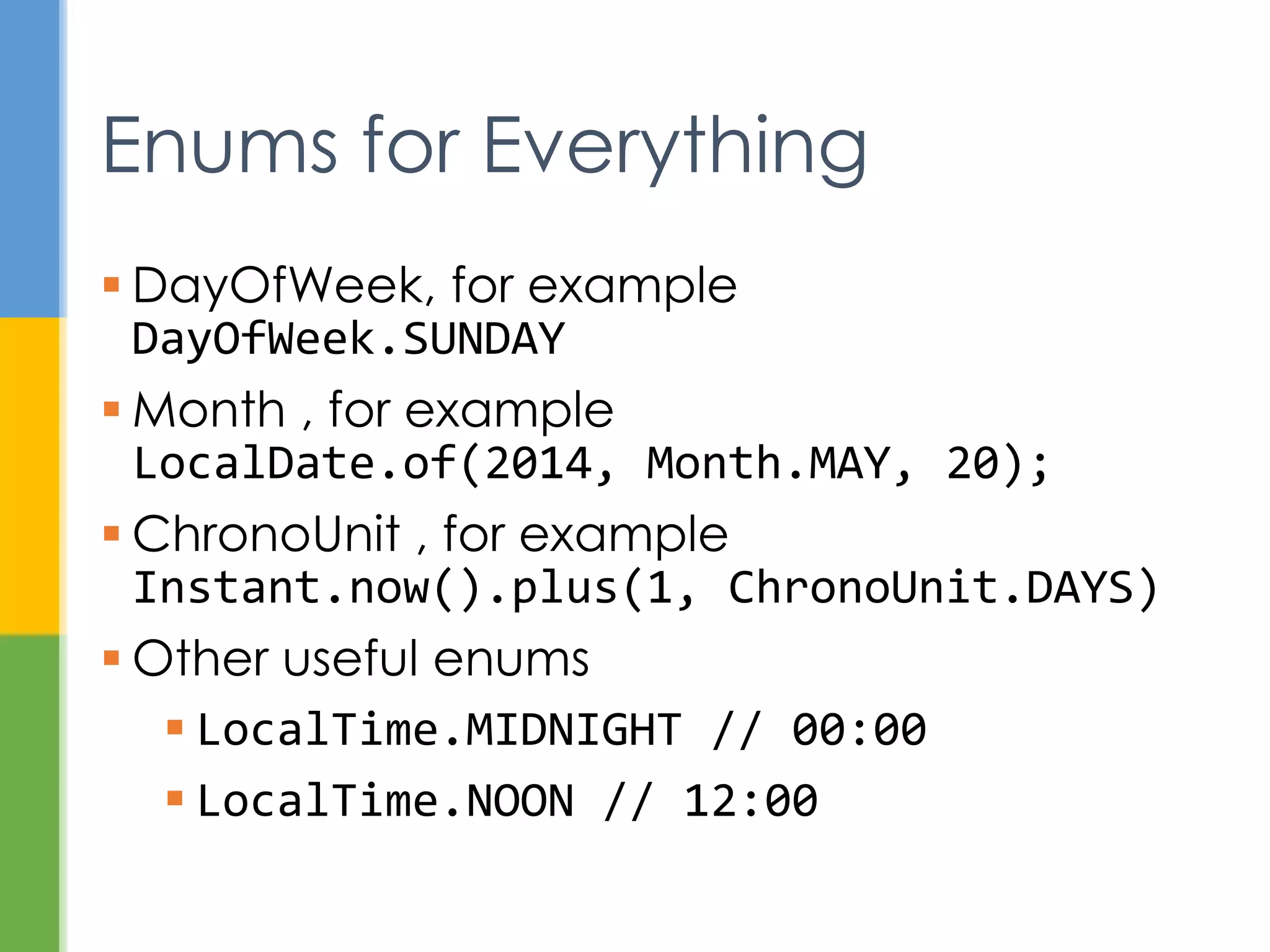 TemporalAdjuster fourMinutesLater =
new TemporalAdjuster() {
@Override
public Temporal adjustInto(Temporal
temporal) {
return temporal.plus(4,
ChronoUnit.MINUTES);
}
};
LocalTime time = LocalTime.of(12, 0, 0);
LocalTime later = time.with(fourMinutesLater);
Temporal Adjusters
 