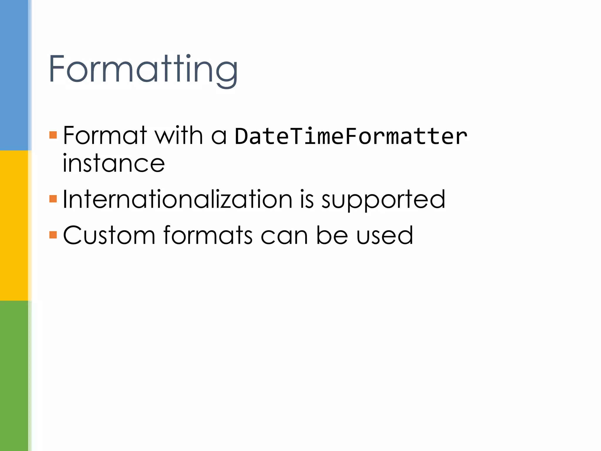  Strategy for extracting information from
temporals
 Externalize the process of querying
 Examples
 get the time zone in a temporal
 check if date is February 29 in a leap year
 calculate days until your next birthday
 TemporalQueries class has
implementations of common queries
Temporal Queries
 