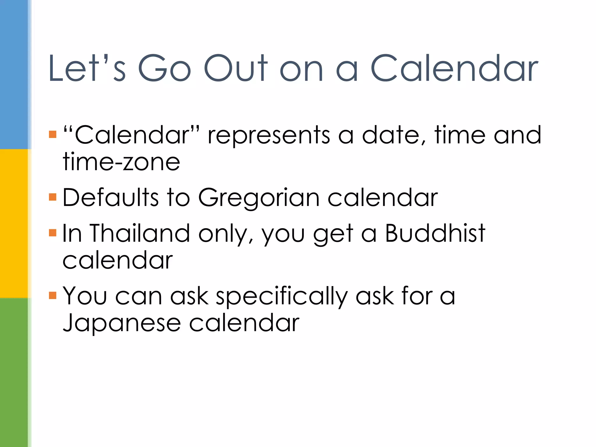  Date was the work of James Gosling and
Arthur van Hoff
 Added in JDK 1.0, mostly deprecated in
JDK 1.1, never removed
 IBM donated Calendar code to Sun
Back Story
 