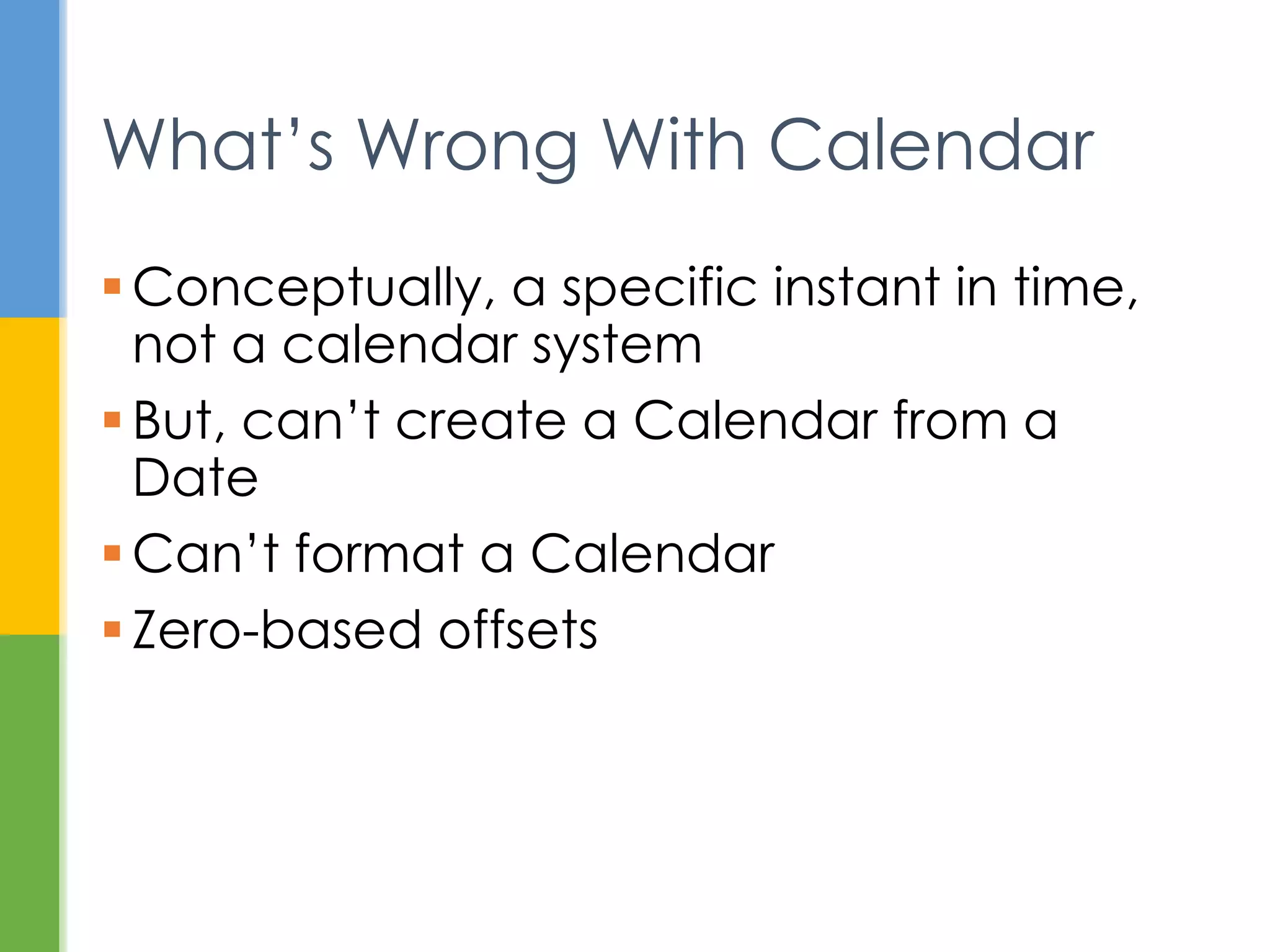 System.out.println(new
GregorianCalendar(12, 12, 12));
Revisited Examples
java.util.GregorianCalendar[time=?,areFieldsSet=false,areA
llFieldsSet=false,lenient=true,zone=sun.util.calendar.Zone
Info[id="America/New_York",offset=-
18000000,dstSavings=3600000,useDaylight=true,transitions=2
35,lastRule=java.util.Simpletime
zone[id=America/New_York,offset=-
18000000,dstSavings=3600000,useDaylight=true,startYear=0,s
tartMode=3,startMonth=2,startDay=8,startDayOfWeek=1,startT
ime=7200000,startTimeMode=0,endMode=3,endMonth=10,endDay=1
,endDayOfWeek=1,endTime=7200000,endTimeMode=0]],firstDayOf
Week=1,minimalDaysInFirstWeek=1,ERA=?,YEAR=12,MONTH=12,WEE
K_OF_YEAR=?,WEEK_OF_MONTH=?,DAY_OF_MONTH=12,DAY_OF_YEAR=?,
DAY_OF_WEEK=?,DAY_OF_WEEK_IN_MONTH=?,AM_PM=0,HOUR=0,HOUR_O
F_DAY=0,MINUTE=0,SECOND=0,MILLISECOND=?,ZONE_OFFSET=?,DST_
OFFSET=?]
 