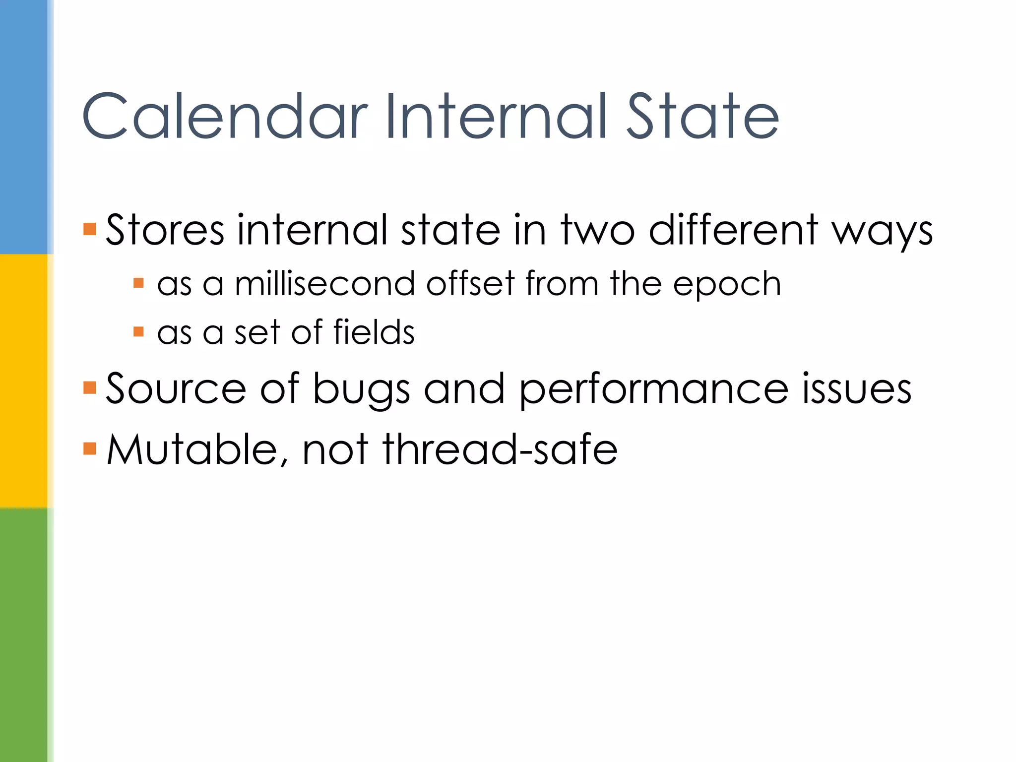 Several problems here:
1. Which 12 is for which date field?
2. Month 12 is December, right? No. January.
3. They got the year right! Almost. 13 CE.
4. Wait - there is a time in a calendar?
5. More than that, there is a time zone.
Problems Getting a Date
System.out.println(dtFmt.format(new
GregorianCalendar(12,12,12).getTime()));
// January 12, 0013 12:00:00 AM EST
 