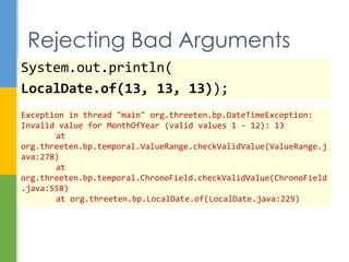 System.out.println(
LocalDate.of(13, 13, 13));
Bad Arguments
java.time.DateTimeException: Invalid value for MonthOfYear
(valid values 1 - 12): 13
at java.time.temporal.ValueRange.checkValidValue(Unknown
Source)
at
java.time.temporal.ChronoField.checkValidValue(Unknown Source)
at java.time.LocalDate.of(Unknown Source)
…
 