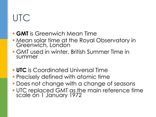  GMT is Greenwich Mean Time
 Mean solar time at the Royal Observatory
in Greenwich
 UTC is Coordinated Universal Time
 Precisely defined with atomic time
 Does not change with seasons
 Replaced GMT as reference time scale on
1 January 1972
UTC
 