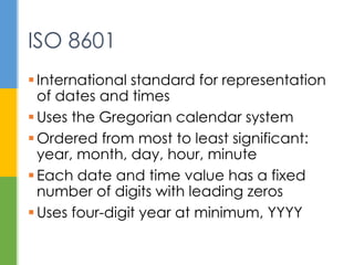  International standard for representation of
dates and times
 Uses the Gregorian calendar system
 Ordered from most to least significant:
year, month, day, hour, minute
 Each date and time value has a fixed
number of digits with leading zeros
 Uses four-digit year at minimum, YYYY
ISO 8601
 
