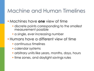  Machines have one view of time
 discrete points corresponding to the smallest
measurement possible
 a single, ever increasing number
 Humans have a different view of time
 continuous timelines
 calendar systems
 arbitrary units like years, months, days, hours
 time zones, and daylight savings rules
Machine and Human Timelines
 