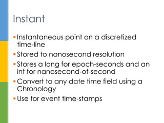  Point on a discretized time-line
 Stored to nanosecond resolution
 long for seconds since epoch, and
 int for nanosecond of second
 Convert to any date time field using a
Chronology
 Use for event time-stamps
Instant
 