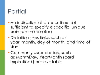  An indication of date or time that cannot
identify a specific, unique instant
 Definition uses fields such as year, month,
day of month, and time of day
 Commonly used partials, such
as LocalDate and LocalTime are available
 Others like MonthDay, YearMonth (card
expiration?) are also available
Partial
 