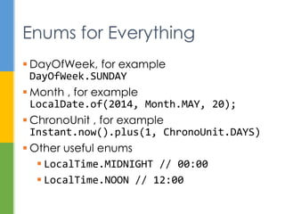 TemporalAdjuster fourMinutesLater =
new TemporalAdjuster() {
@Override
public Temporal adjustInto(Temporal
temporal) {
return temporal.plus(4,
ChronoUnit.MINUTES);
}
};
LocalTime time = LocalTime.of(12, 0, 0);
LocalTime later = time.with(fourMinutesLater);
Temporal Adjusters
 