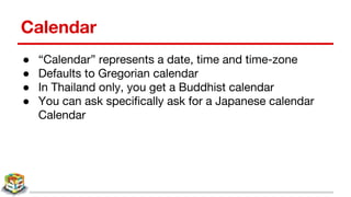 Calendar
● “Calendar” represents a date, time and time-zone
● Defaults to Gregorian calendar
● In Thailand only, you get a Buddhist calendar
● You can ask specifically ask for a Japanese calendar
Calendar
 