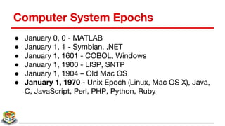 Computer System Epochs
● January 0, 0 - MATLAB
● January 1, 1 - Symbian, .NET
● January 1, 1601 - COBOL, Windows
● January 1, 1900 - LISP, SNTP
● January 1, 1904 – Old Mac OS
● January 1, 1970 - Unix Epoch (Linux, Mac OS X), Java,
C, JavaScript, Perl, PHP, Python, Ruby
 