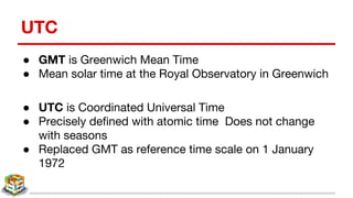 UTC
● GMT is Greenwich Mean Time
● Mean solar time at the Royal Observatory in Greenwich
● UTC is Coordinated Universal Time
● Precisely defined with atomic time Does not change
with seasons
● Replaced GMT as reference time scale on 1 January
1972
 
