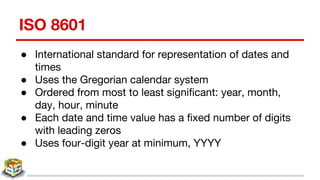 ISO 8601
● International standard for representation of dates and
times
● Uses the Gregorian calendar system
● Ordered from most to least significant: year, month,
day, hour, minute
● Each date and time value has a fixed number of digits
with leading zeros
● Uses four-digit year at minimum, YYYY
 