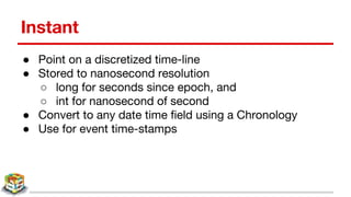 Instant
● Point on a discretized time-line
● Stored to nanosecond resolution
○ long for seconds since epoch, and
○ int for nanosecond of second
● Convert to any date time field using a Chronology
● Use for event time-stamps
 