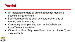 Partial
● An indication of date or time that cannot identify a
specific, unique instant
● Definition uses fields such as year, month, day of
month, and time of day
● Commonly used partials, such as LocalDate and
LocalTime are available
● Others like MonthDay, YearMonth (card expiration?) are
also available
 