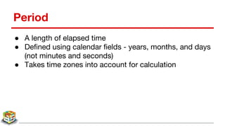 Period
● A length of elapsed time
● Defined using calendar fields - years, months, and days
(not minutes and seconds)
● Takes time zones into account for calculation
 