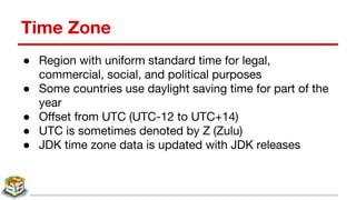 Time Zone
● Region with uniform standard time for legal,
commercial, social, and political purposes
● Some countries use daylight saving time for part of the
year
● Offset from UTC (UTC-12 to UTC+14)
● UTC is sometimes denoted by Z (Zulu)
● JDK time zone data is updated with JDK releases
 