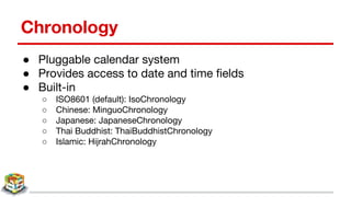 Chronology
● Pluggable calendar system
● Provides access to date and time fields
● Built-in
○ ISO8601 (default): IsoChronology
○ Chinese: MinguoChronology
○ Japanese: JapaneseChronology
○ Thai Buddhist: ThaiBuddhistChronology
○ Islamic: HijrahChronology
 