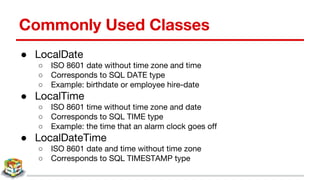 Commonly Used Classes
● LocalDate
○ ISO 8601 date without time zone and time
○ Corresponds to SQL DATE type
○ Example: birthdate or employee hire-date
● LocalTime
○ ISO 8601 time without time zone and date
○ Corresponds to SQL TIME type
○ Example: the time that an alarm clock goes off
● LocalDateTime
○ ISO 8601 date and time without time zone
○ Corresponds to SQL TIMESTAMP type
 