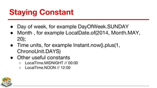 Staying Constant
● Day of week, for example DayOfWeek.SUNDAY
● Month , for example LocalDate.of(2014, Month.MAY,
20);
● Time units, for example Instant.now().plus(1,
ChronoUnit.DAYS)
● Other useful constants
○ LocalTime.MIDNIGHT // 00:00
○ LocalTime.NOON // 12:00
 