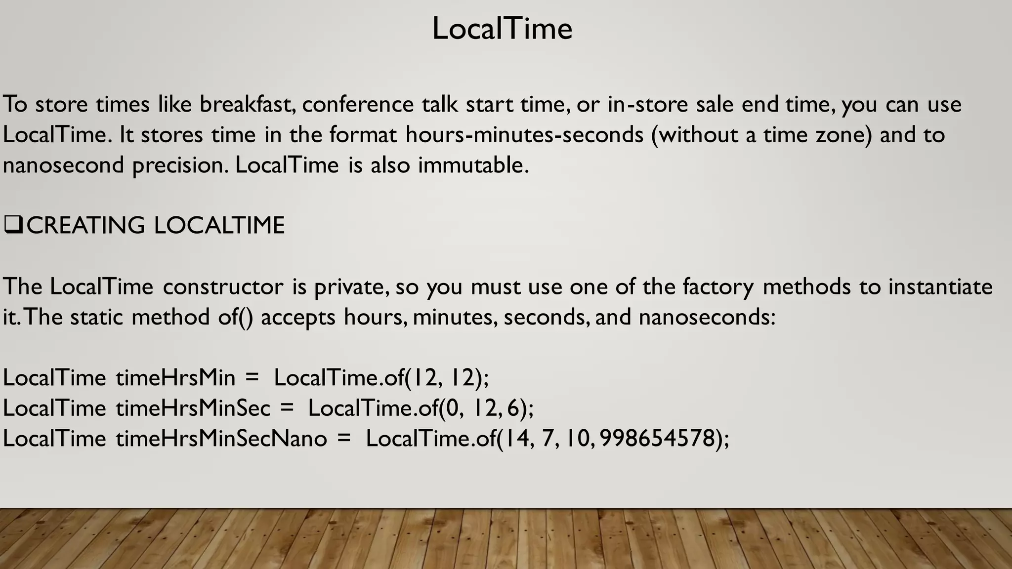 LocalTime
To store times like breakfast, conference talk start time, or in-store sale end time, you can use
LocalTime. It stores time in the format hours-minutes-seconds (without a time zone) and to
nanosecond precision. LocalTime is also immutable.
CREATING LOCALTIME
The LocalTime constructor is private, so you must use one of the factory methods to instantiate
it.The static method of() accepts hours, minutes, seconds, and nanoseconds:
LocalTime timeHrsMin = LocalTime.of(12, 12);
LocalTime timeHrsMinSec = LocalTime.of(0, 12,6);
LocalTime timeHrsMinSecNano = LocalTime.of(14, 7, 10,998654578);
 