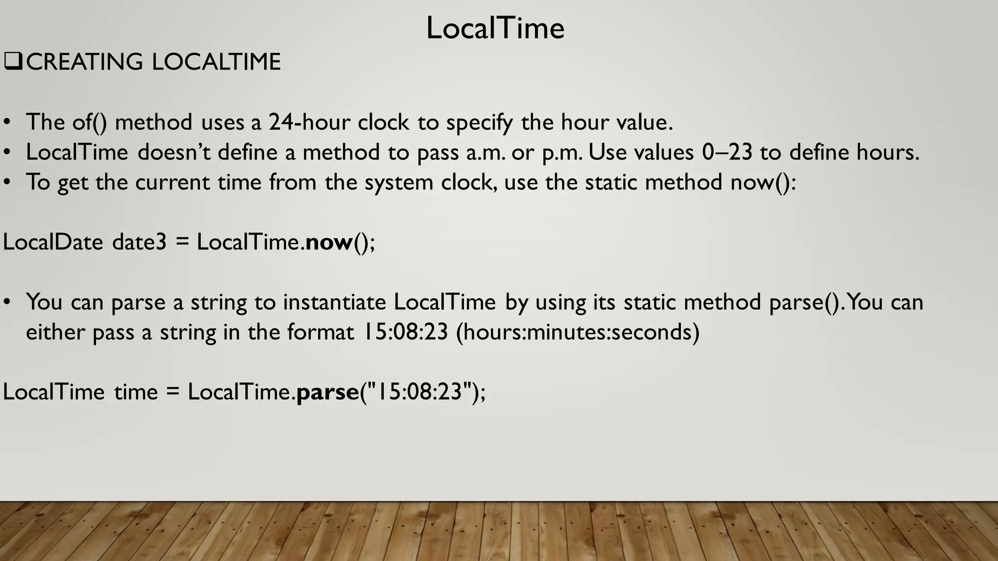 LocalTime
CREATING LOCALTIME
• The of() method uses a 24-hour clock to specify the hour value.
• LocalTime doesn’t define a method to pass a.m. or p.m. Use values 0–23 to define hours.
• To get the current time from the system clock, use the static method now():
LocalDate date3 = LocalTime.now();
• You can parse a string to instantiate LocalTime by using its static method parse().You can
either pass a string in the format 15:08:23 (hours:minutes:seconds)
LocalTime time = LocalTime.parse("15:08:23");
 