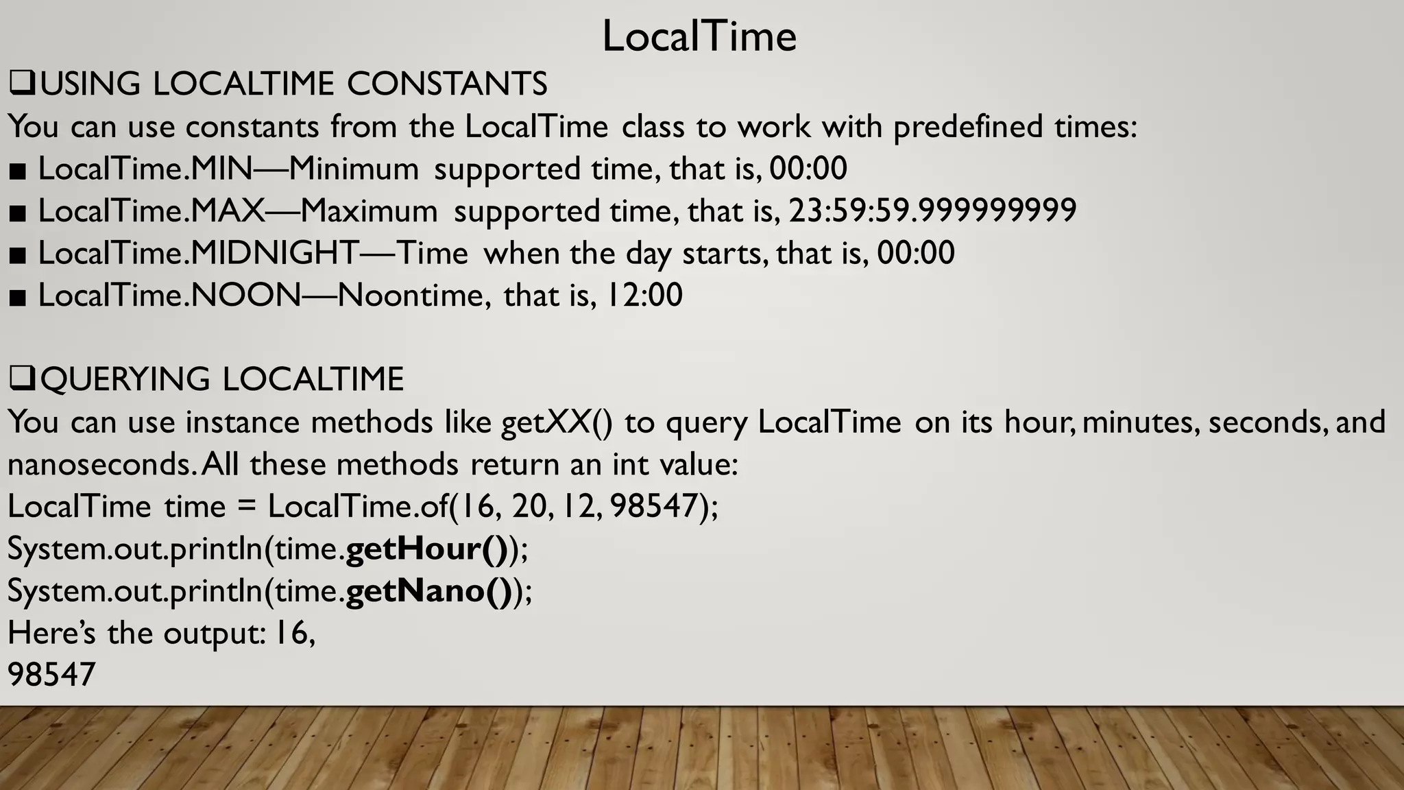 LocalTime
USING LOCALTIME CONSTANTS
You can use constants from the LocalTime class to work with predefined times:
■ LocalTime.MIN—Minimum supported time, that is, 00:00
■ LocalTime.MAX—Maximum supported time, that is, 23:59:59.999999999
■ LocalTime.MIDNIGHT—Time when the day starts, that is, 00:00
■ LocalTime.NOON—Noontime, that is, 12:00
QUERYING LOCALTIME
You can use instance methods like getXX() to query LocalTime on its hour,minutes, seconds, and
nanoseconds.All these methods return an int value:
LocalTime time = LocalTime.of(16, 20,12, 98547);
System.out.println(time.getHour());
System.out.println(time.getNano());
Here’s the output: 16,
98547
 