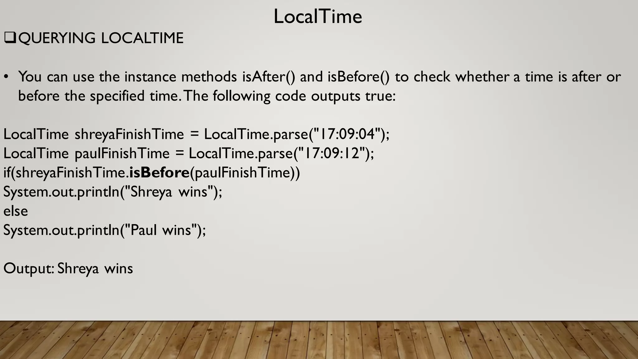 LocalTime
QUERYING LOCALTIME
• You can use the instance methods isAfter() and isBefore() to check whether a time is after or
before the specified time.The following code outputs true:
LocalTime shreyaFinishTime = LocalTime.parse("17:09:04");
LocalTime paulFinishTime = LocalTime.parse("17:09:12");
if(shreyaFinishTime.isBefore(paulFinishTime))
System.out.println("Shreya wins");
else
System.out.println("Paul wins");
Output: Shreya wins
 