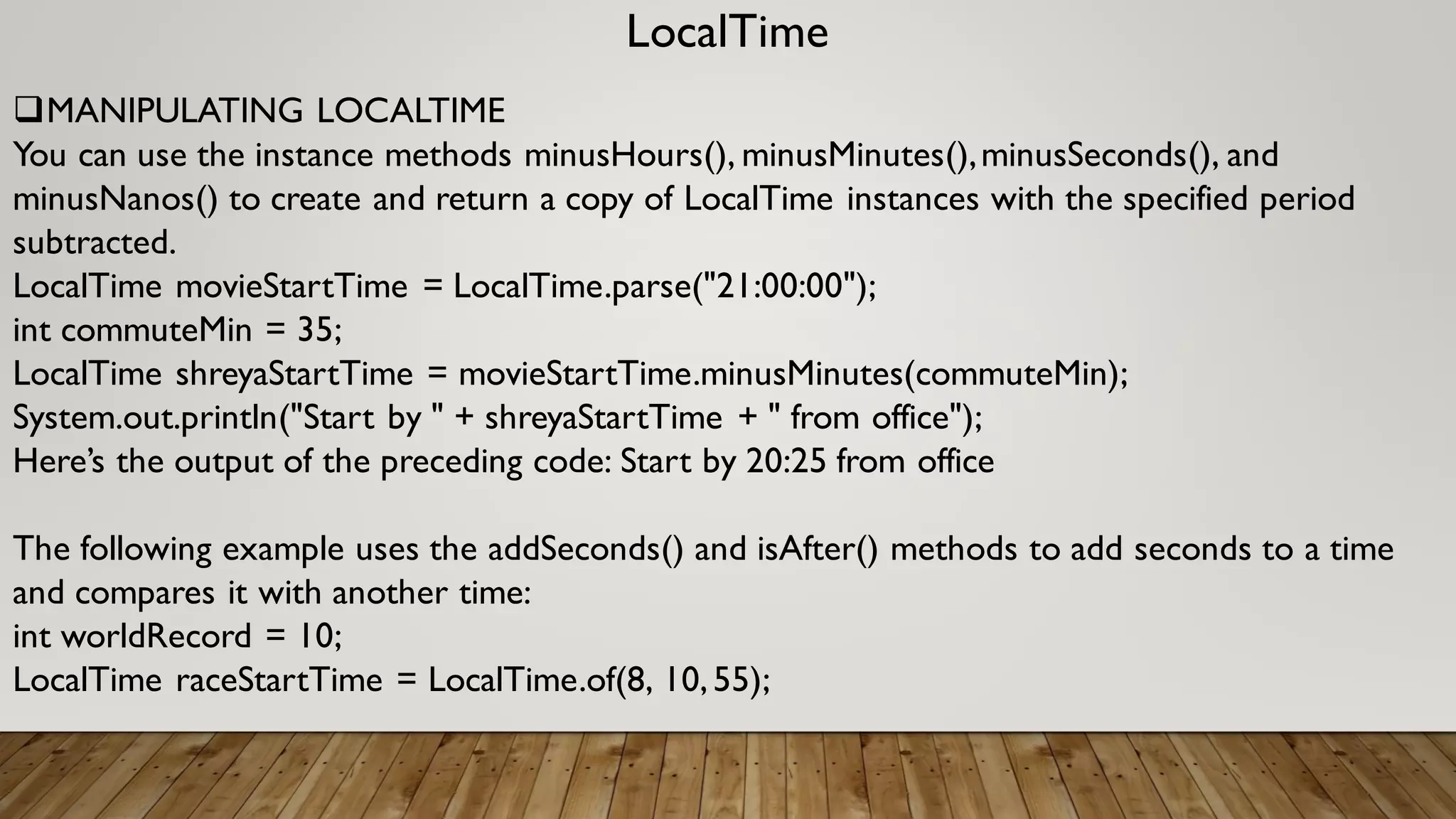 LocalTime
MANIPULATING LOCALTIME
You can use the instance methods minusHours(), minusMinutes(),minusSeconds(), and
minusNanos() to create and return a copy of LocalTime instances with the specified period
subtracted.
LocalTime movieStartTime = LocalTime.parse("21:00:00");
int commuteMin = 35;
LocalTime shreyaStartTime = movieStartTime.minusMinutes(commuteMin);
System.out.println("Start by " + shreyaStartTime + " from office");
Here’s the output of the preceding code: Start by 20:25 from office
The following example uses the addSeconds() and isAfter() methods to add seconds to a time
and compares it with another time:
int worldRecord = 10;
LocalTime raceStartTime = LocalTime.of(8, 10,55);
 