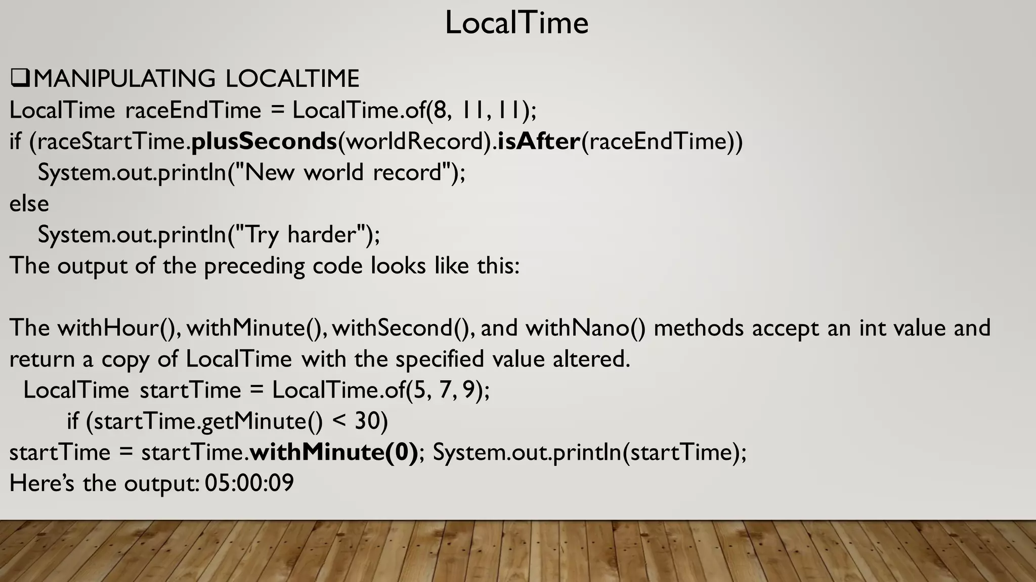 LocalTime
MANIPULATING LOCALTIME
LocalTime raceEndTime = LocalTime.of(8, 11,11);
if (raceStartTime.plusSeconds(worldRecord).isAfter(raceEndTime))
System.out.println("New world record");
else
System.out.println("Try harder");
The output of the preceding code looks like this:
The withHour(), withMinute(),withSecond(), and withNano() methods accept an int value and
return a copy of LocalTime with the specified value altered.
LocalTime startTime = LocalTime.of(5, 7, 9);
if (startTime.getMinute() < 30)
startTime = startTime.withMinute(0); System.out.println(startTime);
Here’s the output: 05:00:09
 