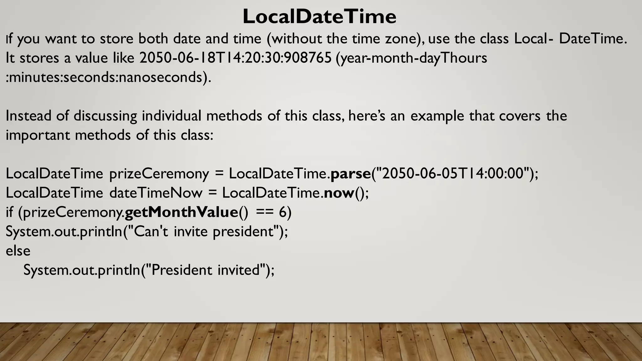 LocalDateTime
If you want to store both date and time (without the time zone), use the class Local- DateTime.
It stores a value like 2050-06-18T14:20:30:908765 (year-month-dayThours
:minutes:seconds:nanoseconds).
Instead of discussing individual methods of this class, here’s an example that covers the
important methods of this class:
LocalDateTime prizeCeremony = LocalDateTime.parse("2050-06-05T14:00:00");
LocalDateTime dateTimeNow = LocalDateTime.now();
if (prizeCeremony.getMonthValue() == 6)
System.out.println("Can't invite president");
else
System.out.println("President invited");
 