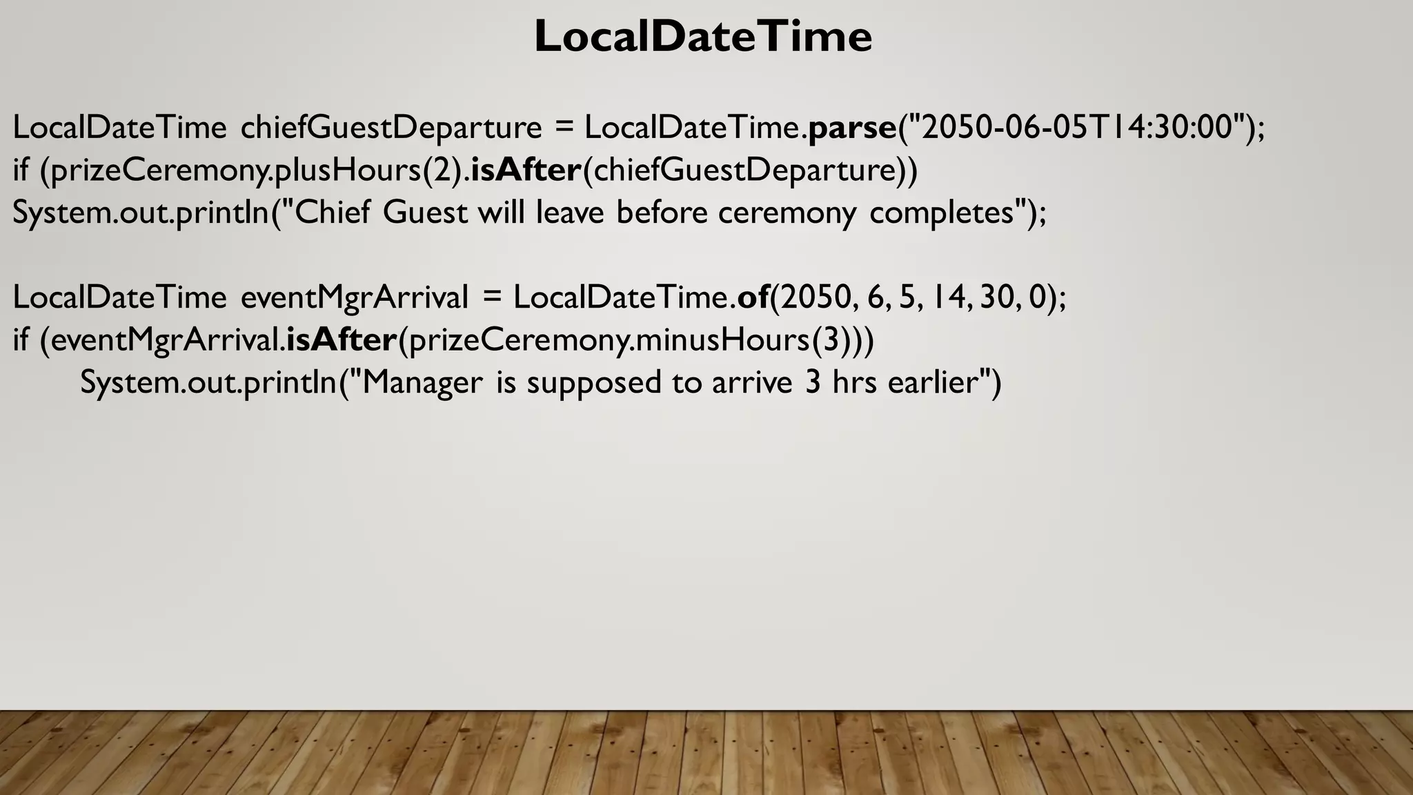 LocalDateTime
LocalDateTime chiefGuestDeparture = LocalDateTime.parse("2050-06-05T14:30:00");
if (prizeCeremony.plusHours(2).isAfter(chiefGuestDeparture))
System.out.println("Chief Guest will leave before ceremony completes");
LocalDateTime eventMgrArrival = LocalDateTime.of(2050, 6, 5, 14,30, 0);
if (eventMgrArrival.isAfter(prizeCeremony.minusHours(3)))
System.out.println("Manager is supposed to arrive 3 hrs earlier")
 