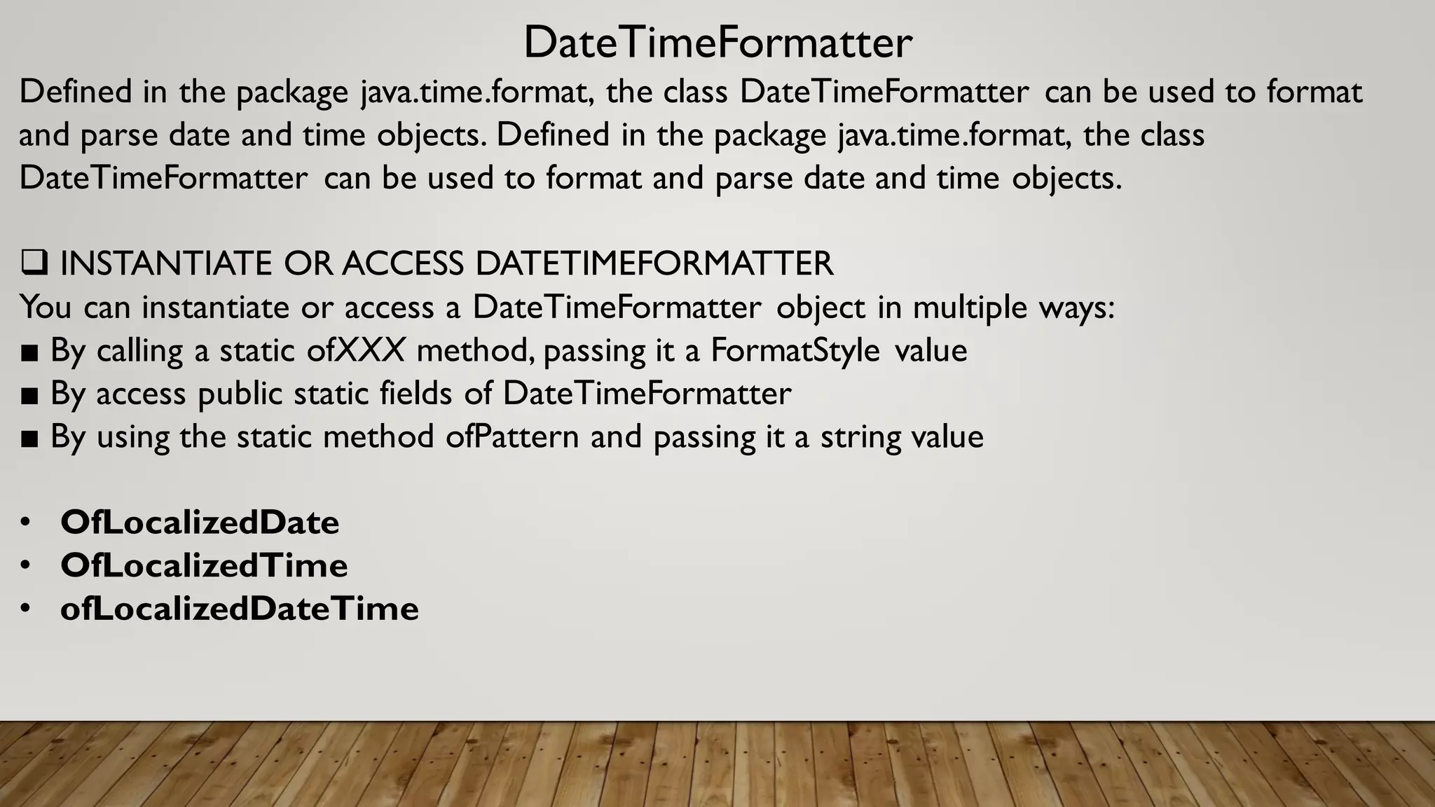 DateTimeFormatter
Defined in the package java.time.format, the class DateTimeFormatter can be used to format
and parse date and time objects. Defined in the package java.time.format, the class
DateTimeFormatter can be used to format and parse date and time objects.
 INSTANTIATE OR ACCESS DATETIMEFORMATTER
You can instantiate or access a DateTimeFormatter object in multiple ways:
■ By calling a static ofXXX method, passing it a FormatStyle value
■ By access public static fields of DateTimeFormatter
■ By using the static method ofPattern and passing it a string value
• OfLocalizedDate
• OfLocalizedTime
• ofLocalizedDateTime
 