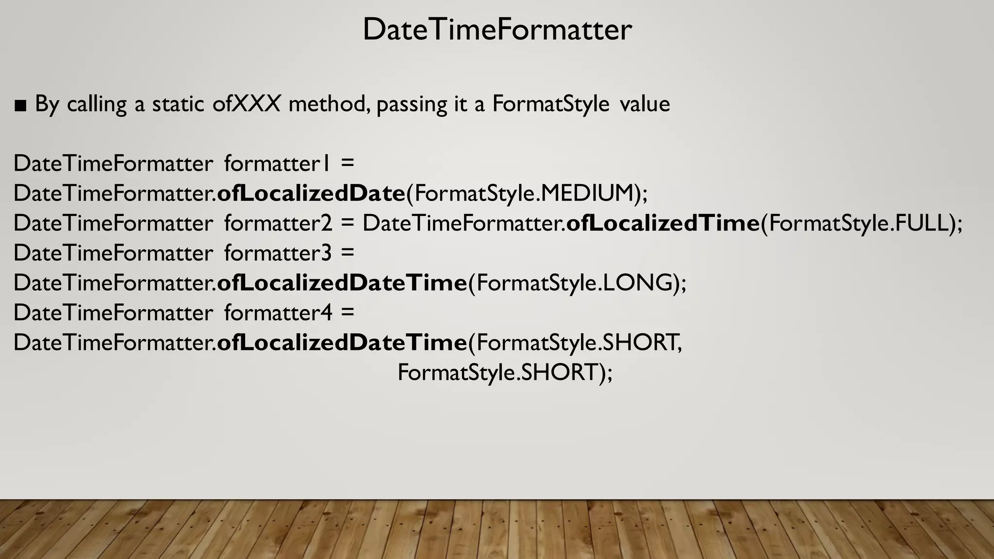 DateTimeFormatter
■ By calling a static ofXXX method, passing it a FormatStyle value
DateTimeFormatter formatter1 =
DateTimeFormatter.ofLocalizedDate(FormatStyle.MEDIUM);
DateTimeFormatter formatter2 = DateTimeFormatter.ofLocalizedTime(FormatStyle.FULL);
DateTimeFormatter formatter3 =
DateTimeFormatter.ofLocalizedDateTime(FormatStyle.LONG);
DateTimeFormatter formatter4 =
DateTimeFormatter.ofLocalizedDateTime(FormatStyle.SHORT,
FormatStyle.SHORT);
 