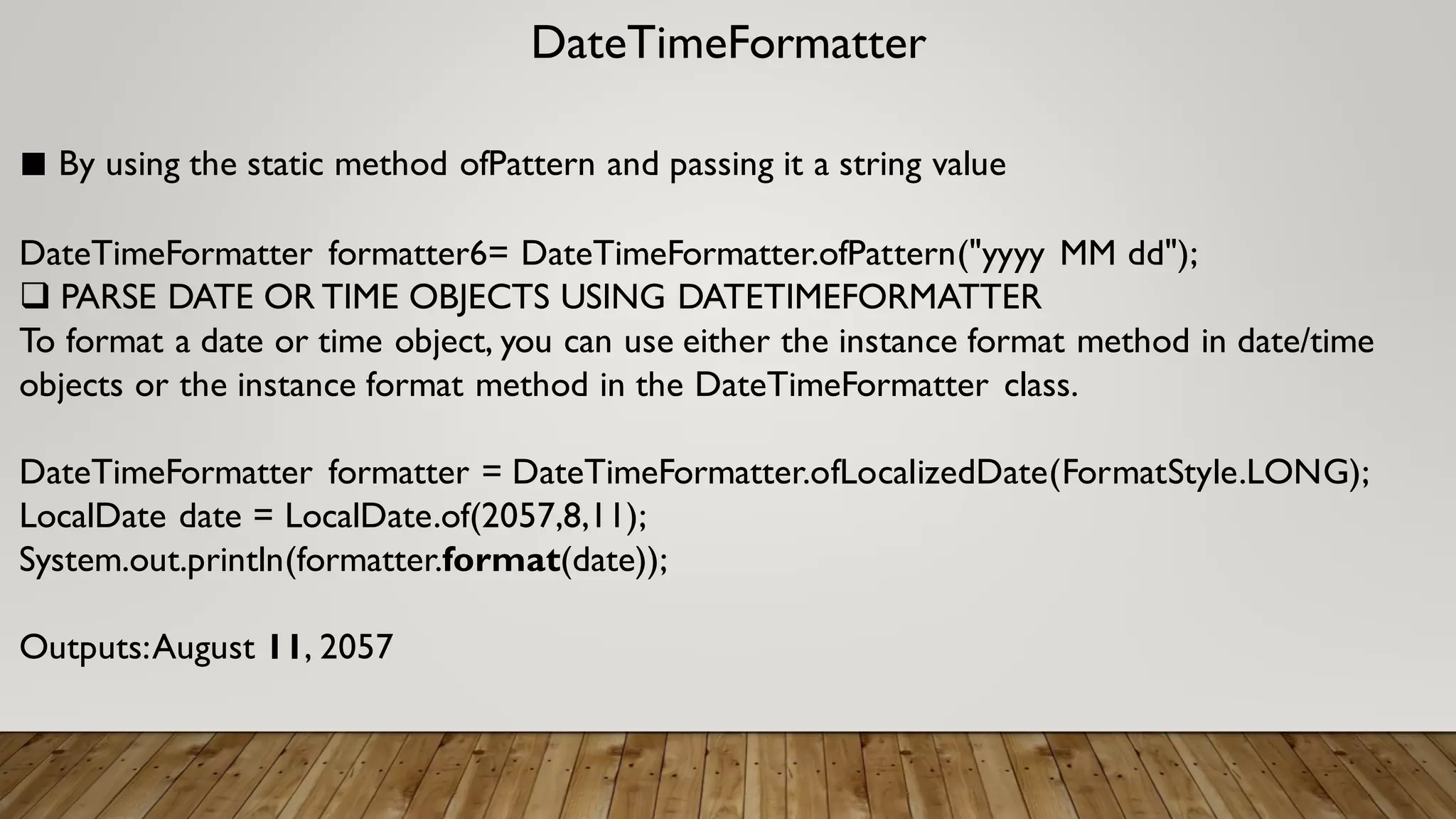 DateTimeFormatter
■ By using the static method ofPattern and passing it a string value
DateTimeFormatter formatter6= DateTimeFormatter.ofPattern("yyyy MM dd");
 PARSE DATE OR TIME OBJECTS USING DATETIMEFORMATTER
To format a date or time object, you can use either the instance format method in date/time
objects or the instance format method in the DateTimeFormatter class.
DateTimeFormatter formatter = DateTimeFormatter.ofLocalizedDate(FormatStyle.LONG);
LocalDate date = LocalDate.of(2057,8,11);
System.out.println(formatter.format(date));
Outputs:August 11, 2057
 