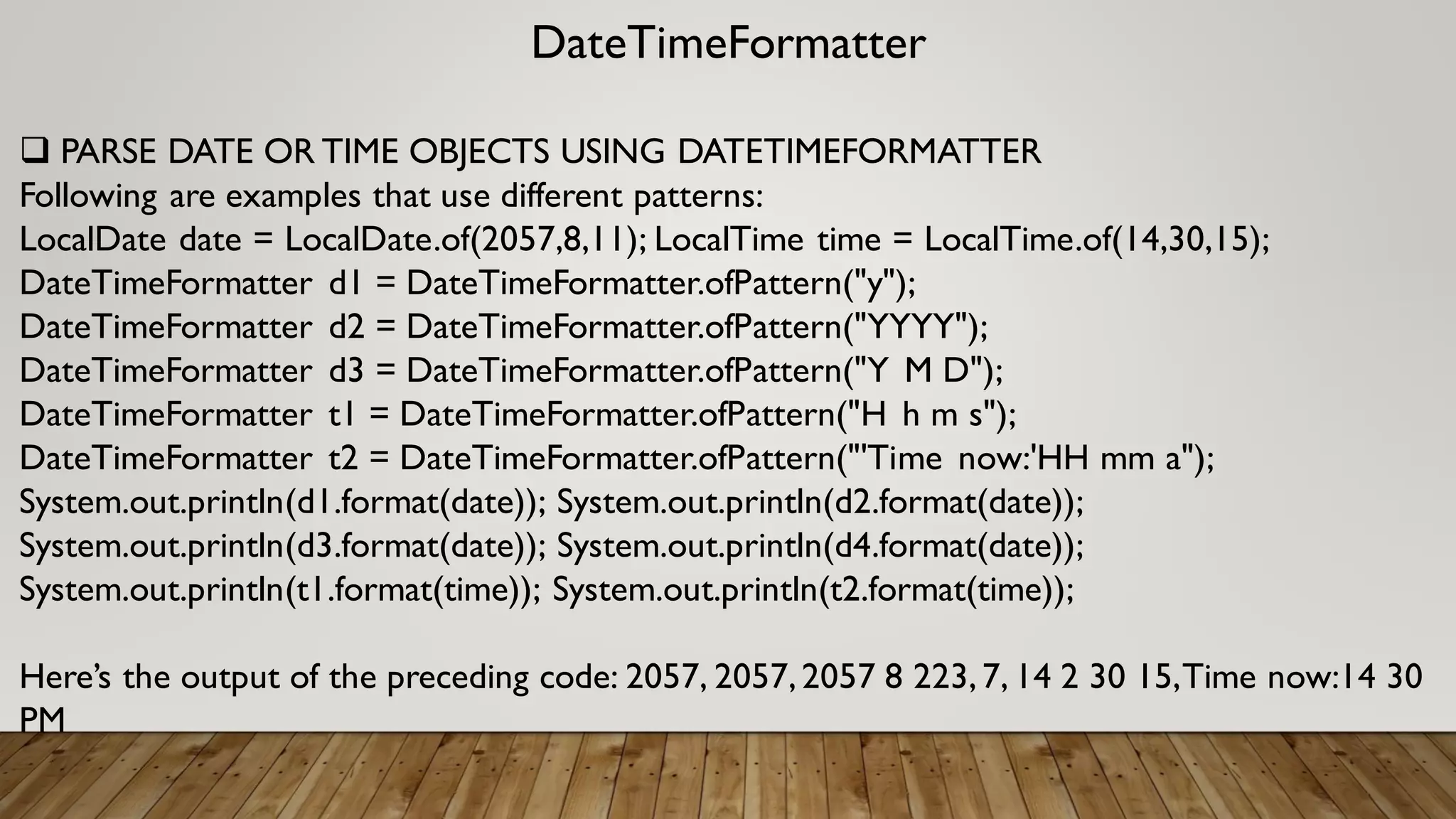 DateTimeFormatter
 PARSE DATE OR TIME OBJECTS USING DATETIMEFORMATTER
Following are examples that use different patterns:
LocalDate date = LocalDate.of(2057,8,11); LocalTime time = LocalTime.of(14,30,15);
DateTimeFormatter d1 = DateTimeFormatter.ofPattern("y");
DateTimeFormatter d2 = DateTimeFormatter.ofPattern("YYYY");
DateTimeFormatter d3 = DateTimeFormatter.ofPattern("Y M D");
DateTimeFormatter t1 = DateTimeFormatter.ofPattern("H h m s");
DateTimeFormatter t2 = DateTimeFormatter.ofPattern("'Time now:'HH mm a");
System.out.println(d1.format(date)); System.out.println(d2.format(date));
System.out.println(d3.format(date)); System.out.println(d4.format(date));
System.out.println(t1.format(time)); System.out.println(t2.format(time));
Here’s the output of the preceding code: 2057, 2057,2057 8 223,7, 14 2 30 15,Time now:14 30
PM
 