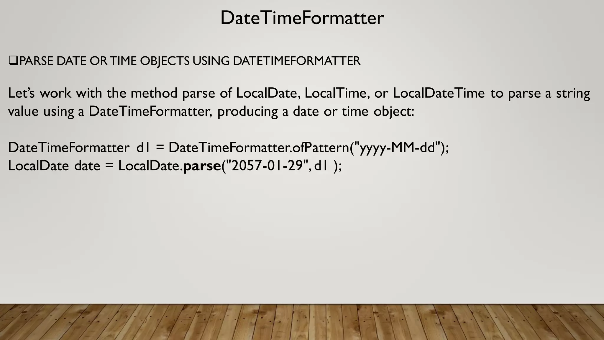 DateTimeFormatter
PARSE DATE ORTIME OBJECTS USING DATETIMEFORMATTER
Let’s work with the method parse of LocalDate, LocalTime, or LocalDateTime to parse a string
value using a DateTimeFormatter, producing a date or time object:
DateTimeFormatter d1 = DateTimeFormatter.ofPattern("yyyy-MM-dd");
LocalDate date = LocalDate.parse("2057-01-29",d1 );
 