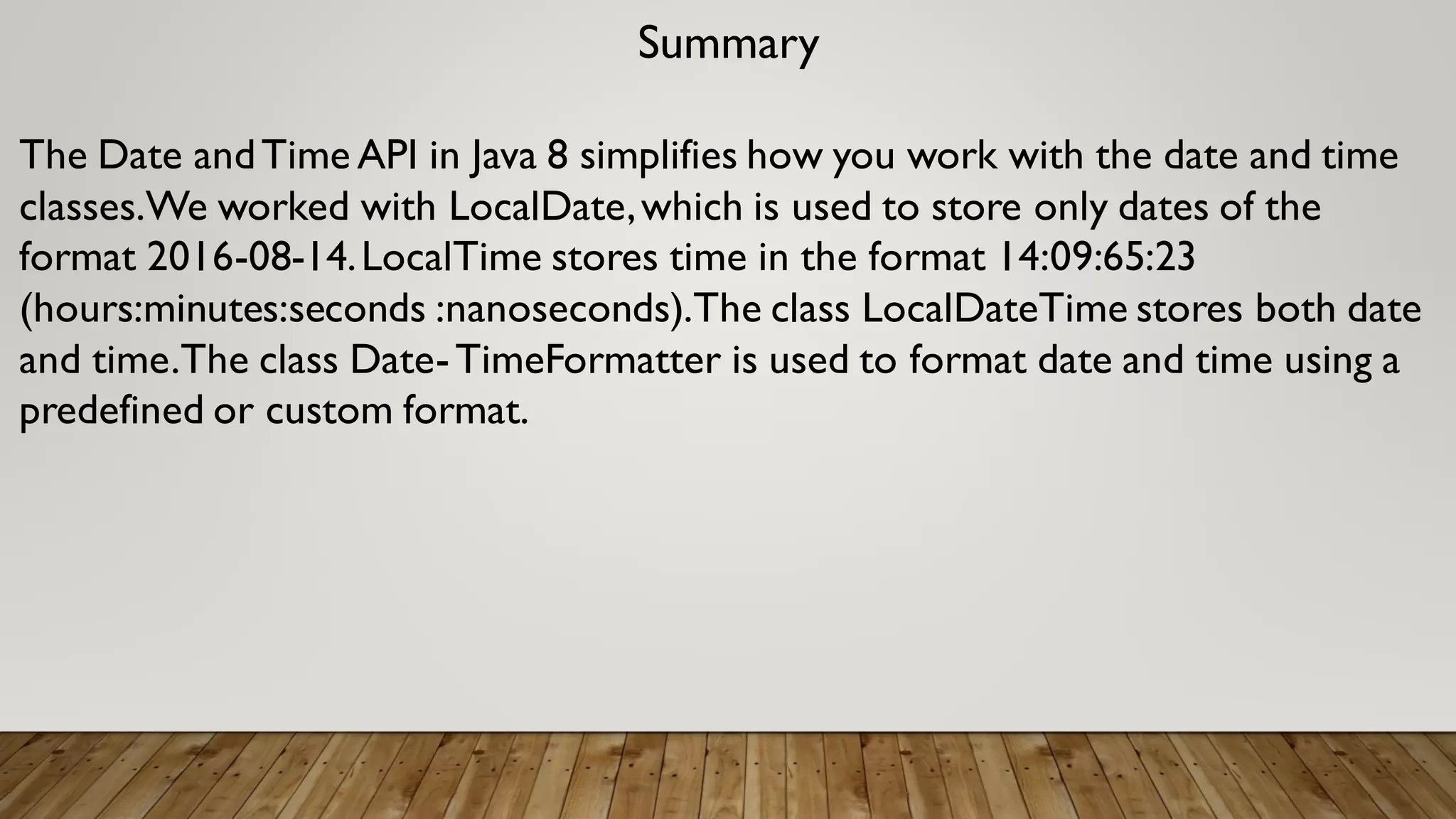 Summary
The Date andTime API in Java 8 simplifies how you work with the date and time
classes.We worked with LocalDate,which is used to store only dates of the
format 2016-08-14.LocalTime stores time in the format 14:09:65:23
(hours:minutes:seconds :nanoseconds).The class LocalDateTime stores both date
and time.The class Date-TimeFormatter is used to format date and time using a
predefined or custom format.
 