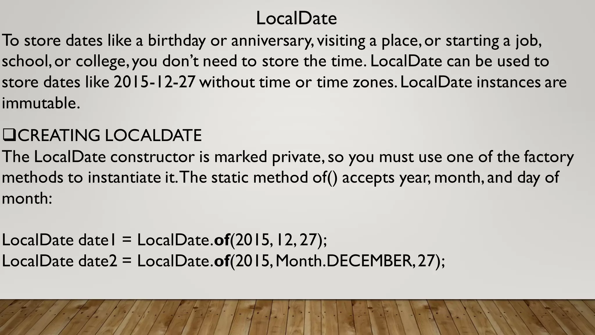 LocalDate
To store dates like a birthday or anniversary,visiting a place,or starting a job,
school,or college,you don’t need to store the time. LocalDate can be used to
store dates like 2015-12-27 without time or time zones.LocalDate instances are
immutable.
CREATING LOCALDATE
The LocalDate constructor is marked private,so you must use one of the factory
methods to instantiate it.The static method of() accepts year, month,and day of
month:
LocalDate date1 = LocalDate.of(2015,12,27);
LocalDate date2 = LocalDate.of(2015,Month.DECEMBER,27);
 